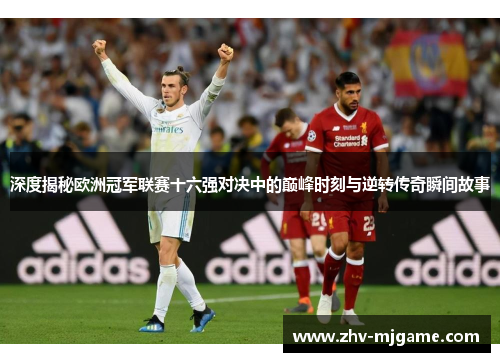 深度揭秘欧洲冠军联赛十六强对决中的巅峰时刻与逆转传奇瞬间故事