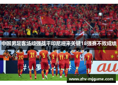 中国男足客场顽强战平印尼迎来关键18强赛不败成绩