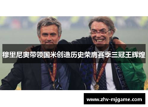 穆里尼奥带领国米创造历史荣膺赛季三冠王辉煌 穆里尼奥带领国米创造历史荣膺赛季三冠王辉煌